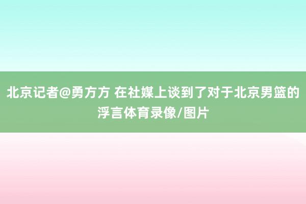 北京记者@勇方方 在社媒上谈到了对于北京男篮的浮言体育录像/图片