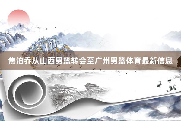 焦泊乔从山西男篮转会至广州男篮体育最新信息