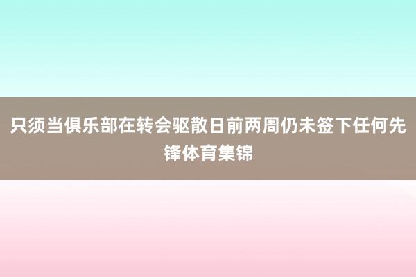 只须当俱乐部在转会驱散日前两周仍未签下任何先锋体育集锦
