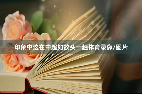印象中这在中超如故头一趟体育录像/图片