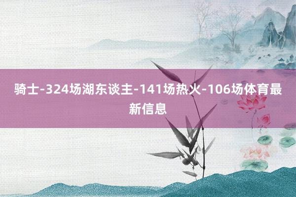 骑士-324场湖东谈主-141场热火-106场体育最新信息