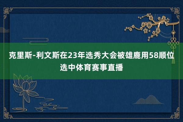 克里斯-利文斯在23年选秀大会被雄鹿用58顺位选中体育赛事直播