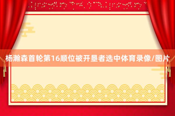 杨瀚森首轮第16顺位被开垦者选中体育录像/图片